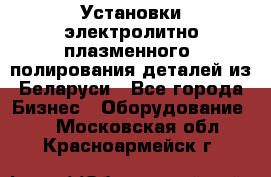 Установки электролитно-плазменного  полирования деталей из Беларуси - Все города Бизнес » Оборудование   . Московская обл.,Красноармейск г.